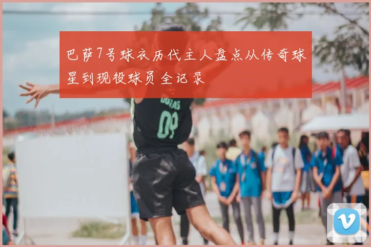 巴萨7号球衣历代主人盘点从传奇球星到现役球员全记录