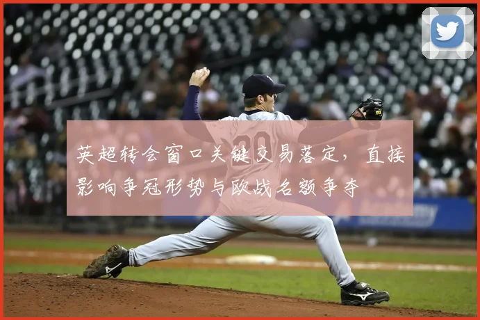 英超转会窗口关键交易落定，直接影响争冠形势与欧战名额争夺