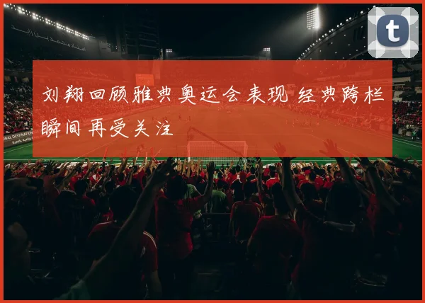 刘翔回顾雅典奥运会表现 经典跨栏瞬间再受关注