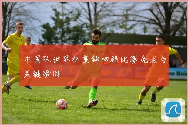 中国队世界杯集锦回顾比赛亮点与关键瞬间