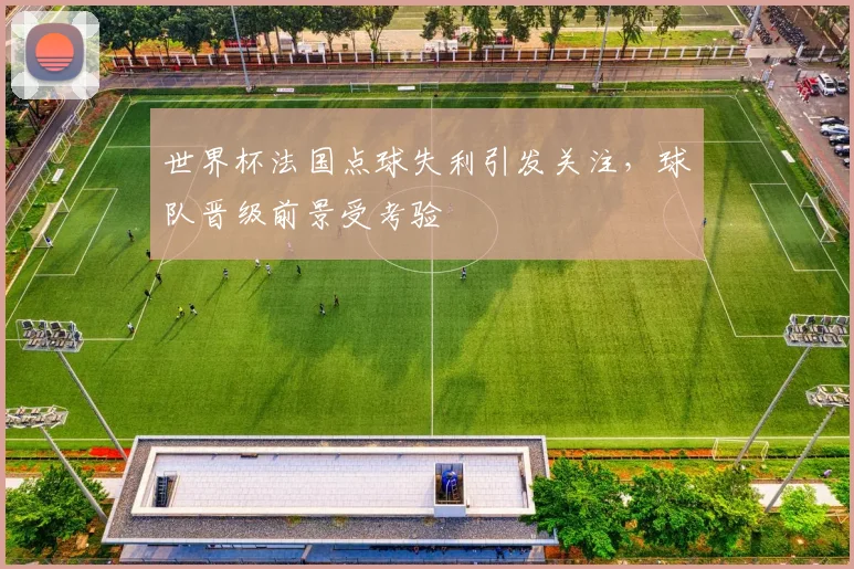 世界杯法国点球失利引发关注，球队晋级前景受考验