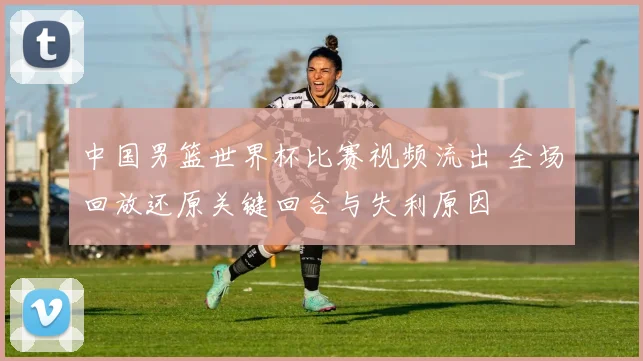 中国男篮世界杯比赛视频流出 全场回放还原关键回合与失利原因
