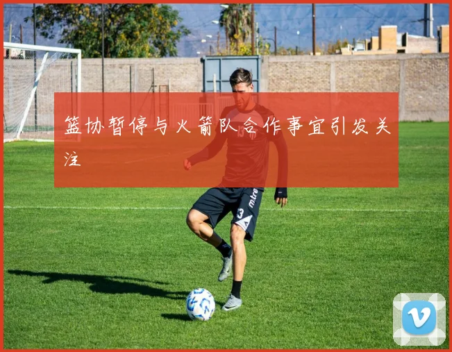 篮协暂停与火箭队合作事宜引发关注