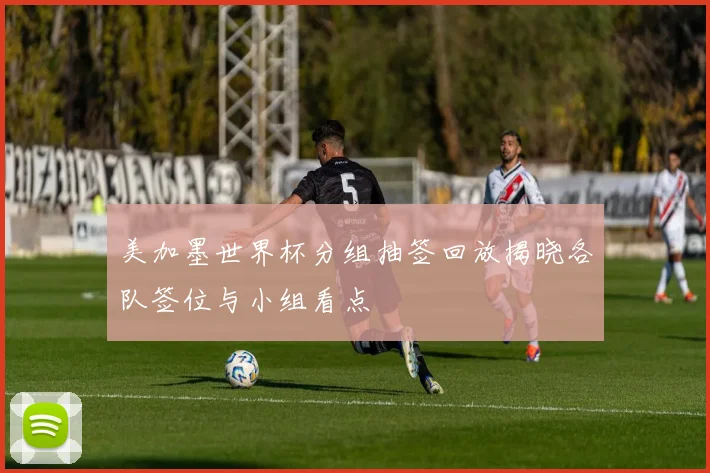 美加墨世界杯分组抽签回放揭晓各队签位与小组看点