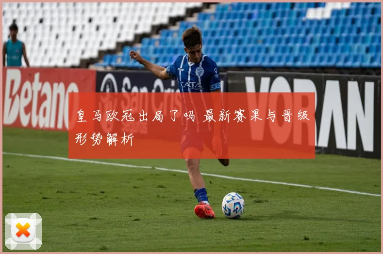 皇马欧冠出局了吗 最新赛果与晋级形势解析