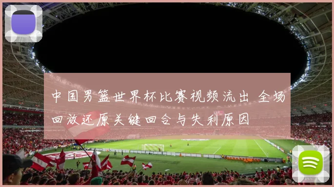 中国男篮世界杯比赛视频流出 全场回放还原关键回合与失利原因