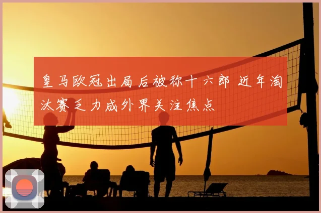 皇马欧冠出局后被称十六郎 近年淘汰赛乏力成外界关注焦点