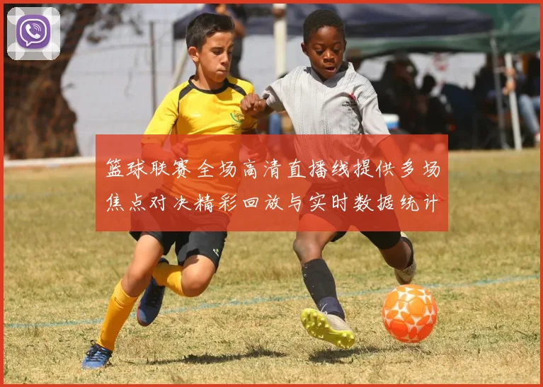 篮球联赛全场高清直播线提供多场焦点对决精彩回放与实时数据统计