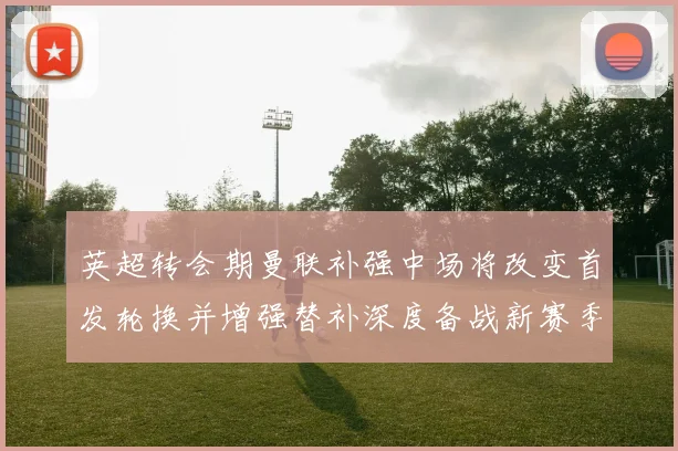 英超转会期曼联补强中场将改变首发轮换并增强替补深度备战新赛季