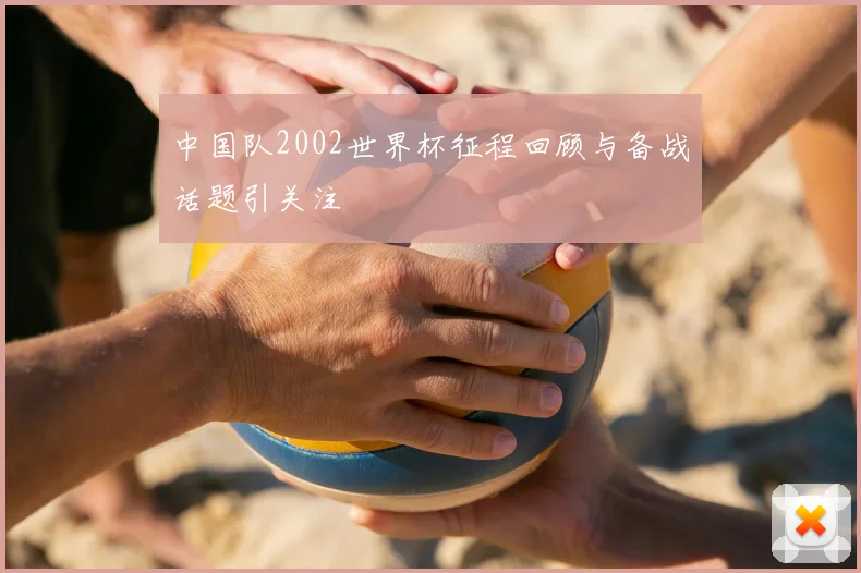 中国队2002世界杯征程回顾与备战话题引关注