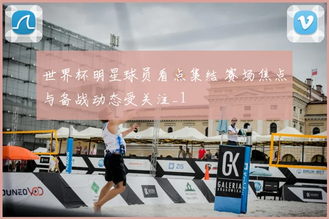 世界杯明星球员看点集结 赛场焦点与备战动态受关注_1