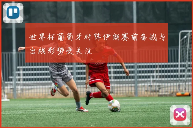世界杯葡萄牙对阵伊朗赛前备战与出线形势受关注