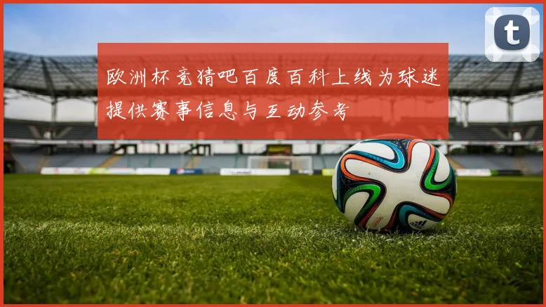 欧洲杯竞猜吧百度百科上线为球迷提供赛事信息与互动参考