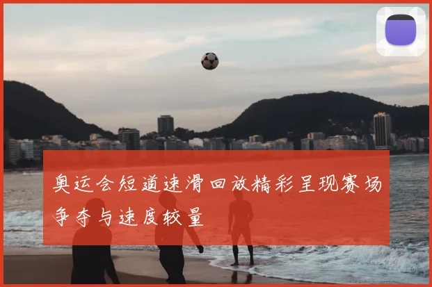 奥运会短道速滑回放精彩呈现赛场争夺与速度较量