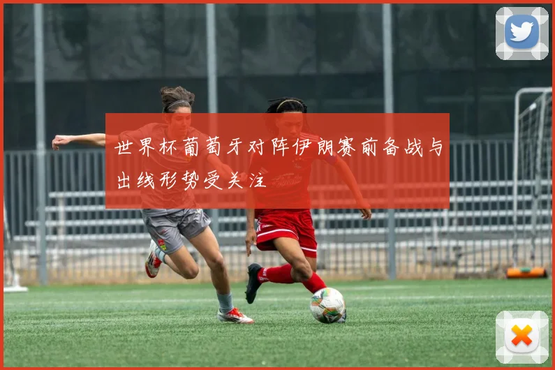 世界杯葡萄牙对阵伊朗赛前备战与出线形势受关注