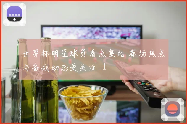 世界杯明星球员看点集结 赛场焦点与备战动态受关注_1